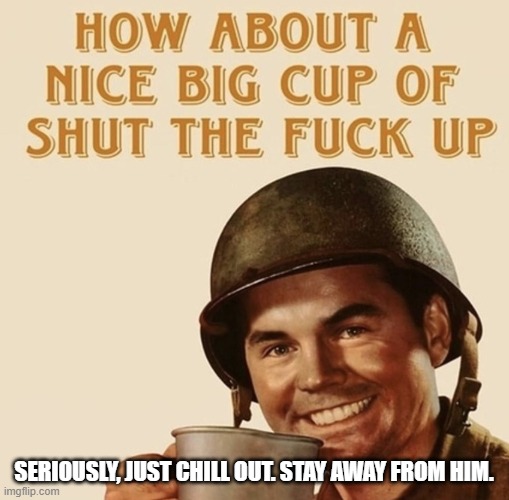 How about a nice big cup of shut the fuck up | SERIOUSLY, JUST CHILL OUT. STAY AWAY FROM HIM. | image tagged in how about a nice big cup of shut the fuck up | made w/ Imgflip meme maker