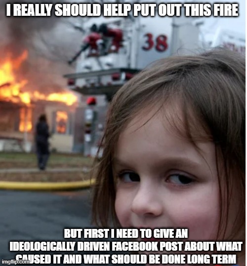 I REALLY SHOULD HELP PUT OUT THIS FIRE; BUT FIRST I NEED TO GIVE AN IDEOLOGICALLY DRIVEN FACEBOOK POST ABOUT WHAT CAUSED IT AND WHAT SHOULD BE DONE LONG TERM | made w/ Imgflip meme maker