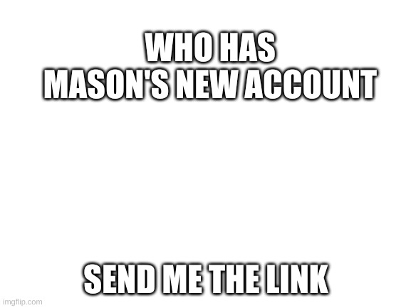 gimme pls | WHO HAS MASON'S NEW ACCOUNT; SEND ME THE LINK | image tagged in blank white template | made w/ Imgflip meme maker