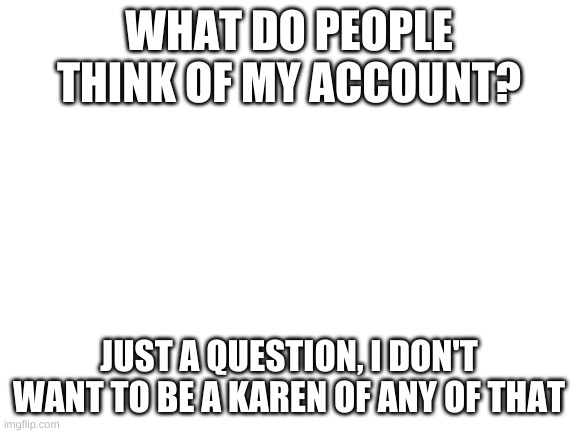 totally not a trap to lure mason so i can find his new account | WHAT DO PEOPLE THINK OF MY ACCOUNT? JUST A QUESTION, I DON'T WANT TO BE A KAREN OF ANY OF THAT | image tagged in blank white template | made w/ Imgflip meme maker