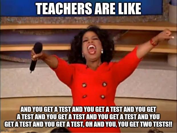 Oprah You Get A | TEACHERS ARE LIKE; AND YOU GET A TEST AND YOU GET A TEST AND YOU GET A TEST AND YOU GET A TEST AND YOU GET A TEST AND YOU GET A TEST AND YOU GET A TEST, OH AND YOU, YOU GET TWO TESTS!! | image tagged in memes,oprah you get a | made w/ Imgflip meme maker