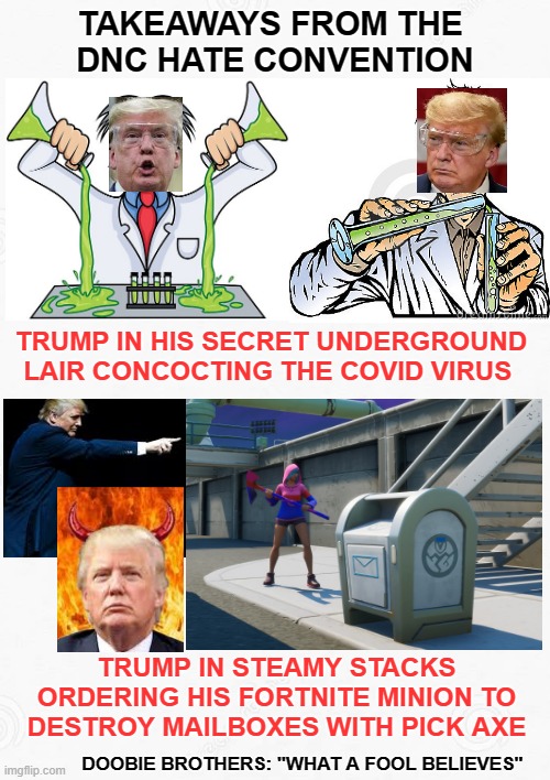 TAKEAWAYS FROM THE 
DNC HATE CONVENTION; TRUMP IN HIS SECRET UNDERGROUND LAIR CONCOCTING THE COVID VIRUS; TRUMP IN STEAMY STACKS ORDERING HIS FORTNITE MINION TO DESTROY MAILBOXES WITH PICK AXE; DOOBIE BROTHERS: "WHAT A FOOL BELIEVES" | image tagged in dnc convention,rnc convention,democrat convention,covid,post office,mail boxes | made w/ Imgflip meme maker