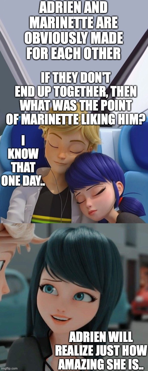 Adrienette forever | ADRIEN AND MARINETTE ARE OBVIOUSLY MADE FOR EACH OTHER; IF THEY DON'T END UP TOGETHER, THEN WHAT WAS THE POINT OF MARINETTE LIKING HIM? I KNOW THAT ONE DAY.. ADRIEN WILL REALIZE JUST HOW AMAZING SHE IS.. | image tagged in miraculous ladybug,amazing,cute | made w/ Imgflip meme maker
