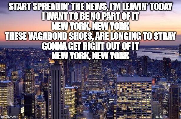 NEW YORK CITY | START SPREADIN' THE NEWS, I'M LEAVIN' TODAY
I WANT TO BE NO PART OF IT
NEW YORK, NEW YORK
THESE VAGABOND SHOES, ARE LONGING TO STRAY
GONNA GET RIGHT OUT OF IT
NEW YORK, NEW YORK | image tagged in new york city | made w/ Imgflip meme maker