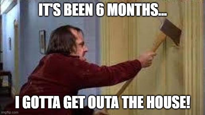 Get out of the house. | IT'S BEEN 6 MONTHS... I GOTTA GET OUTA THE HOUSE! | image tagged in jack torrance axe shining,quarantine,get out | made w/ Imgflip meme maker