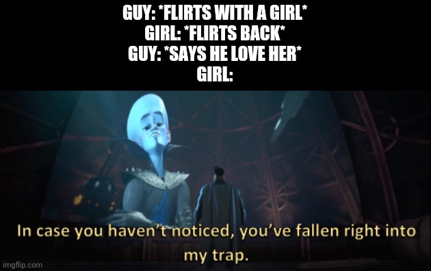 Every girl to me |  GUY: *FLIRTS WITH A GIRL*
GIRL: *FLIRTS BACK*
GUY: *SAYS HE LOVE HER*
GIRL: | image tagged in megamind trap template,girl,guy,flirt,flirting,rejection | made w/ Imgflip meme maker
