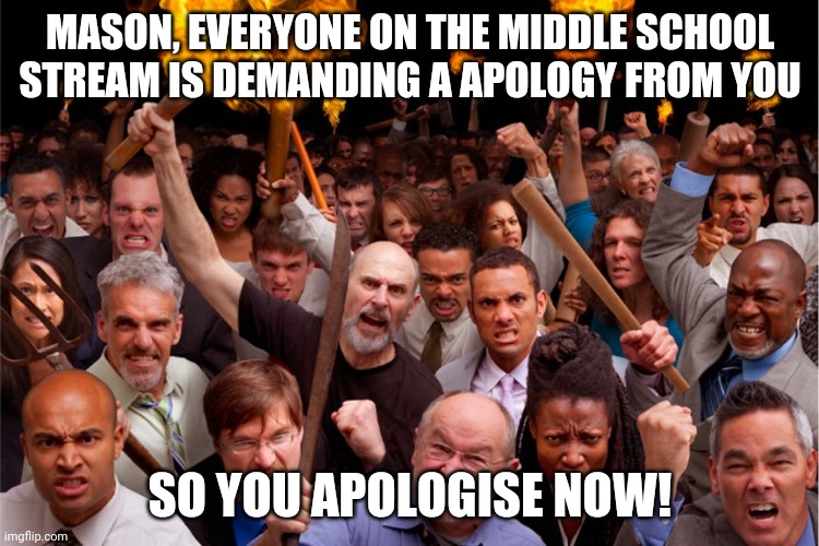 So you apologise NOW | MASON, EVERYONE ON THE MIDDLE SCHOOL STREAM IS DEMANDING A APOLOGY FROM YOU; SO YOU APOLOGISE NOW! | image tagged in pitchforks torches rolling pin angry crowd | made w/ Imgflip meme maker