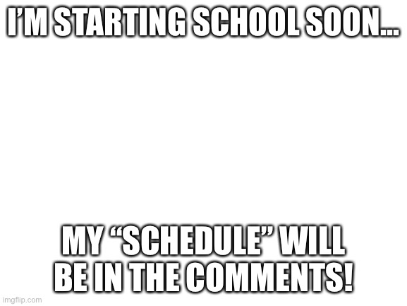 I’m staring on wensday... | I’M STARTING SCHOOL SOON... MY “SCHEDULE” WILL BE IN THE COMMENTS! | image tagged in blank white template | made w/ Imgflip meme maker