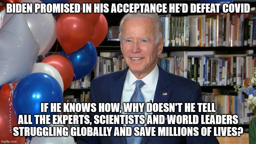 Knows more about covid than global experts combined? | BIDEN PROMISED IN HIS ACCEPTANCE HE'D DEFEAT COVID; IF HE KNOWS HOW, WHY DOESN'T HE TELL ALL THE EXPERTS, SCIENTISTS AND WORLD LEADERS STRUGGLING GLOBALLY AND SAVE MILLIONS OF LIVES? | image tagged in covid,joe biden,sleepy joe,trump,election 2020 | made w/ Imgflip meme maker