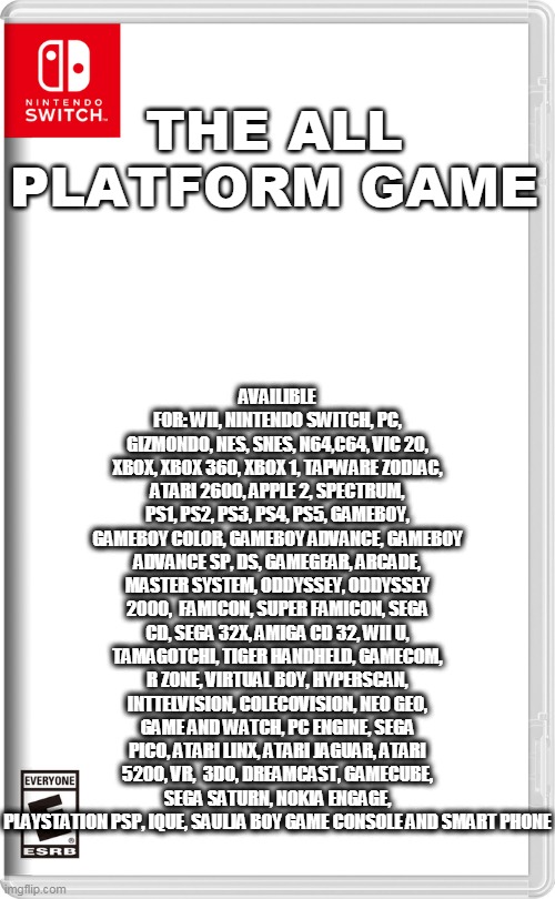 the all platfrom game | AVAILIBLE FOR: WII, NINTENDO SWITCH, PC, GIZMONDO, NES, SNES, N64,C64, VIC 20, XBOX, XBOX 360, XBOX 1, TAPWARE ZODIAC, ATARI 2600, APPLE 2, SPECTRUM, PS1, PS2, PS3, PS4, PS5, GAMEBOY, GAMEBOY COLOR, GAMEBOY ADVANCE, GAMEBOY ADVANCE SP, DS, GAMEGEAR, ARCADE, MASTER SYSTEM, ODDYSSEY, ODDYSSEY 2000,  FAMICON, SUPER FAMICON, SEGA CD, SEGA 32X, AMIGA CD 32, WII U, TAMAGOTCHI, TIGER HANDHELD, GAMECOM, R ZONE, VIRTUAL BOY, HYPERSCAN, INTTELVISION, COLECOVISION, NEO GEO, GAME AND WATCH, PC ENGINE, SEGA PICO, ATARI LINX, ATARI JAGUAR, ATARI 5200, VR,  3DO, DREAMCAST, GAMECUBE, SEGA SATURN, NOKIA ENGAGE, PLAYSTATION PSP, IQUE, SAULJA BOY GAME CONSOLE AND SMART PHONE; THE ALL PLATFORM GAME | image tagged in nintendo switch,memes,video games | made w/ Imgflip meme maker