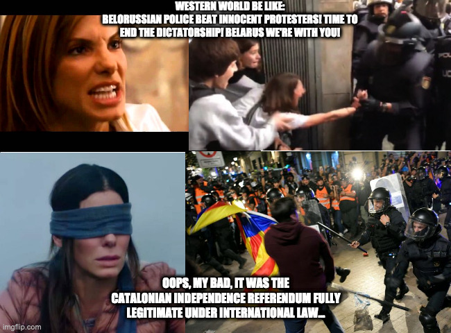 Double standards on freedom protesters | WESTERN WORLD BE LIKE:
BELORUSSIAN POLICE BEAT INNOCENT PROTESTERS! TIME TO END THE DICTATORSHIP! BELARUS WE'RE WITH YOU! OOPS, MY BAD, IT WAS THE CATALONIAN INDEPENDENCE REFERENDUM FULLY LEGITIMATE UNDER INTERNATIONAL LAW... | image tagged in belarus,democracy,riot,uprising,colour revolution,protests | made w/ Imgflip meme maker