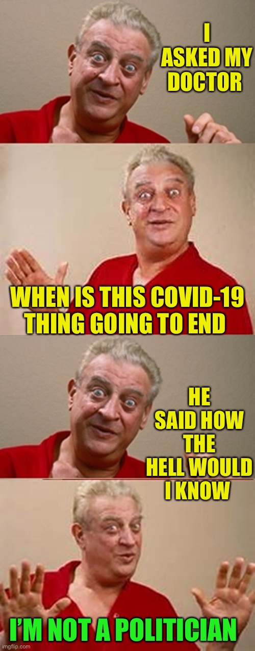 Who’s running this show ?? |  I ASKED MY DOCTOR; HE SAID HOW THE HELL WOULD I KNOW; WHEN IS THIS COVID-19 THING GOING TO END; I’M NOT A POLITICIAN | image tagged in rodney,covid-19,2020 sucks,politics,who | made w/ Imgflip meme maker