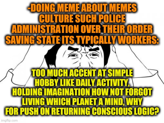 -Please, make 'em are be silently. | -DOING MEME ABOUT MEMES CULTURE SUCH POLICE ADMINISTRATION OVER THEIR ORDER SAVING STATE ITS TYPICALLY WORKERS:; TOO MUCH ACCENT AT SIMPLE HOBBY LIKE DAILY ACTIVITY, HOLDING IMAGINATION HOW NOT FORGOT LIVING WHICH PLANET A MIND, WHY FOR PUSH ON RETURNING CONSCIOUS LOGIC? | image tagged in memes,jackie chan wtf,you might be a meme addict,technology,scp sign generator,police brutality | made w/ Imgflip meme maker