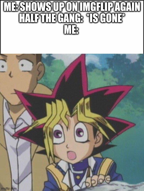 Millennial/Centennial gang is what I mean. I miss you all. But i also thought i'd put it here. | ME: SHOWS UP ON IMGFLIP AGAIN
HALF THE GANG:  *IS GONE*
ME: | image tagged in plain white,surprised yugi | made w/ Imgflip meme maker