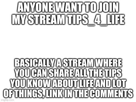 YEETUS | ANYONE WANT TO JOIN MY STREAM TIPS_4_LIFE; BASICALLY A STREAM WHERE YOU CAN SHARE ALL THE TIPS YOU KNOW ABOUT LIFE AND LOT OF THINGS, LINK IN THE COMMENTS | image tagged in blank white template | made w/ Imgflip meme maker