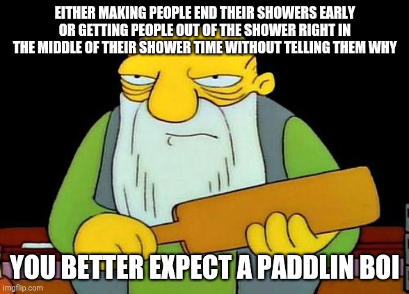 Let people finish their showers once they start their showers I mean what's so hard about this children | EITHER MAKING PEOPLE END THEIR SHOWERS EARLY OR GETTING PEOPLE OUT OF THE SHOWER RIGHT IN THE MIDDLE OF THEIR SHOWER TIME WITHOUT TELLING THEM WHY; YOU BETTER EXPECT A PADDLIN BOI | image tagged in memes,that's a paddlin',shower,boi | made w/ Imgflip meme maker