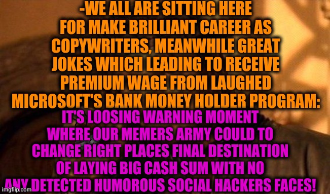 -Should be rich by massively meme ideas stocked! | -WE ALL ARE SITTING HERE FOR MAKE BRILLIANT CAREER AS COPYWRITERS, MEANWHILE GREAT JOKES WHICH LEADING TO RECEIVE PREMIUM WAGE FROM LAUGHED MICROSOFT'S BANK MONEY HOLDER PROGRAM:; IT'S LOOSING WARNING MOMENT WHERE OUR MEMERS ARMY COULD TO CHANGE RIGHT PLACES FINAL DESTINATION OF LAYING BIG CASH SUM WITH NO ANY DETECTED HUMOROUS SOCIAL HACKERS FACES! | image tagged in one does not simply 420 blaze it,microsoft paperclip,hacked,show me the money,programmers,in the future | made w/ Imgflip meme maker