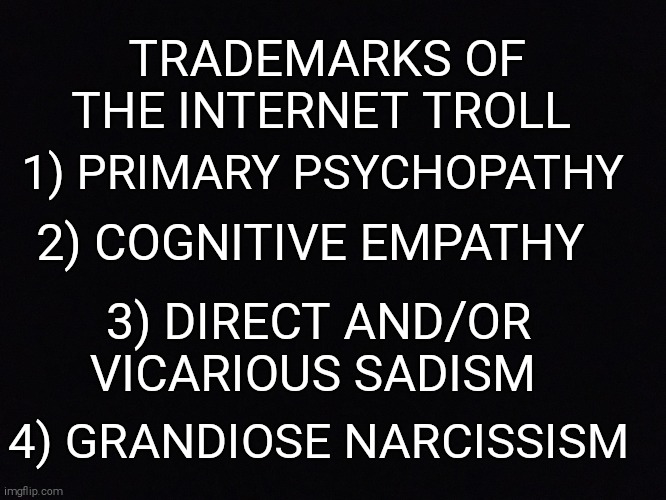 If you are experiencing trolling or are feeling compelled to engage in it yourself please seek help. | 1) PRIMARY PSYCHOPATHY; TRADEMARKS OF THE INTERNET TROLL; 2) COGNITIVE EMPATHY; 3) DIRECT AND/OR VICARIOUS SADISM; 4) GRANDIOSE NARCISSISM | image tagged in memes,internet,trolling,bullying,cyberbullying,emotions | made w/ Imgflip meme maker