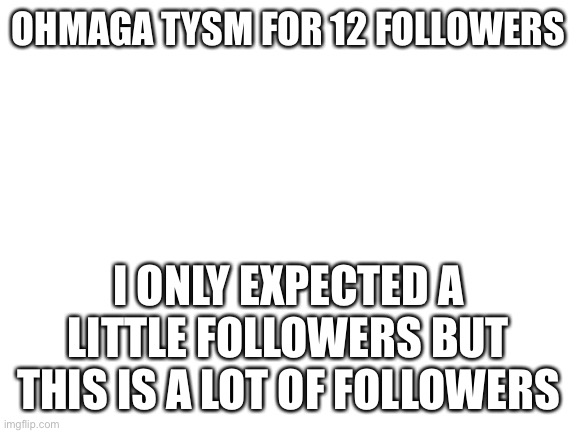 Blank White Template | OHMAGA TYSM FOR 12 FOLLOWERS; I ONLY EXPECTED A LITTLE FOLLOWERS BUT THIS IS A LOT OF FOLLOWERS | image tagged in blank white template | made w/ Imgflip meme maker