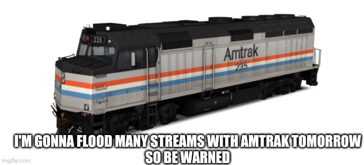 THE AMTRAK TRANSPARENT TEMPLATES ARE COMING | I'M GONNA FLOOD MANY STREAMS WITH AMTRAK TOMORROW
SO BE WARNED | image tagged in amtrak f40ph | made w/ Imgflip meme maker