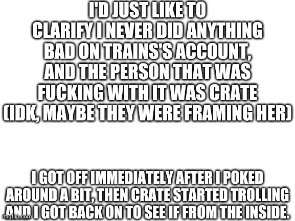 Just wanted to clarify because the latest images make it seem like I was being bad. | I'D JUST LIKE TO CLARIFY I NEVER DID ANYTHING BAD ON TRAINS'S ACCOUNT, AND THE PERSON THAT WAS FUCKING WITH IT WAS CRATE (IDK, MAYBE THEY WERE FRAMING HER); I GOT OFF IMMEDIATELY AFTER I POKED AROUND A BIT, THEN CRATE STARTED TROLLING AND I GOT BACK ON TO SEE IF FROM THE INSIDE. | image tagged in nothing to see here | made w/ Imgflip meme maker