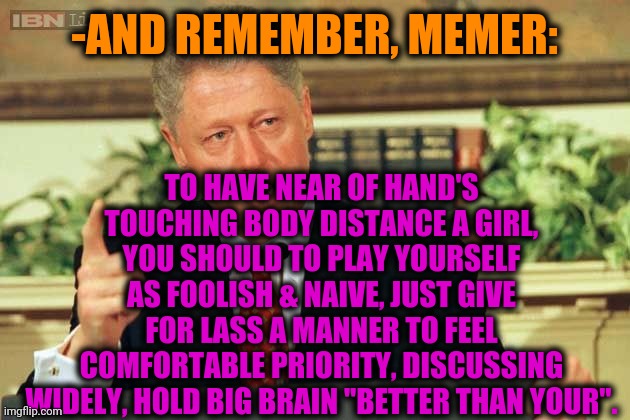 -Tactics of reaching the desire. | TO HAVE NEAR OF HAND'S TOUCHING BODY DISTANCE A GIRL, YOU SHOULD TO PLAY YOURSELF AS FOOLISH & NAIVE, JUST GIVE FOR LASS A MANNER TO FEEL COMFORTABLE PRIORITY, DISCUSSING WIDELY, HOLD BIG BRAIN "BETTER THAN YOUR". -AND REMEMBER, MEMER: | image tagged in bill clinton - sexual relations,hot girl,friend,do you are have stupid,just for fun,yeah this is big brain time | made w/ Imgflip meme maker