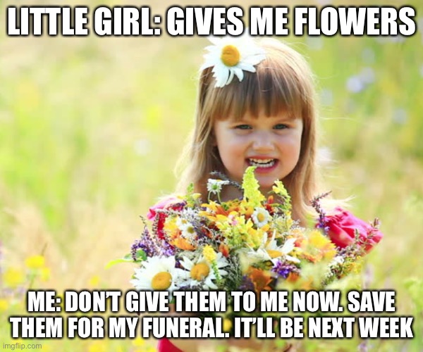 Only Dark Humor Legends will get it | LITTLE GIRL: GIVES ME FLOWERS; ME: DON’T GIVE THEM TO ME NOW. SAVE THEM FOR MY FUNERAL. IT’LL BE NEXT WEEK | made w/ Imgflip meme maker