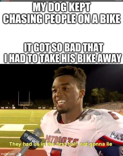 MY DOG KEPT CHASING PEOPLE ON A BIKE; IT GOT SO BAD THAT I HAD TO TAKE HIS BIKE AWAY | image tagged in they had us in the first half | made w/ Imgflip meme maker