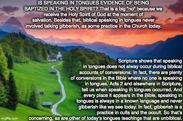 IS SPEAKING IN TONGUES EVIDENCE OF BEING BAPTIZED IN THE HOLY SPIRIT? That is a big "no" because we receive the Holy Spirit of God at the moment of salvation. Besides that, biblical speaking in tongues never involved talking gibberish, as some practice in the Church today. Scripture shows that speaking in tongues does not alway occur during biblical accounts of conversions. In fact, there are plenty of conversions in the Bible where no one is speaking in tongues. Acts 2 and elsewhere in Scripture, tell us when speaking in tongues occurred. And every place it appears in the Bible, speaking in tongues is always in a known language and never gibberish like we see today. In fact, gibberish is a practice in cults and the occult. So that’s concerning, as are other of today's tongues teachings that are unbiblical. | image tagged in holy spirit,god,bible,jesus,scripture,christian | made w/ Imgflip meme maker