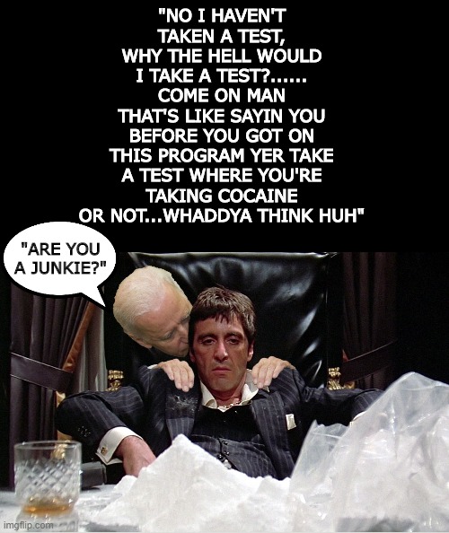 Insert cringy awkward laugh..........NOW | "NO I HAVEN'T TAKEN A TEST, WHY THE HELL WOULD I TAKE A TEST?......
COME ON MAN
THAT'S LIKE SAYIN YOU BEFORE YOU GOT ON THIS PROGRAM YER TAKE A TEST WHERE YOU'RE TAKING COCAINE OR NOT...WHADDYA THINK HUH"; "ARE YOU A JUNKIE?" | image tagged in joe biden,derp,cringe | made w/ Imgflip meme maker