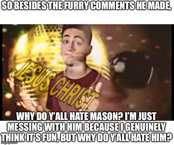 Just gonna see what I can do. | SO BESIDES THE FURRY COMMENTS HE MADE, WHY DO Y’ALL HATE MASON? I’M JUST MESSING WITH HIM BECAUSE I GENUINELY THINK IT’S FUN, BUT WHY DO Y’ALL HATE HIM? | made w/ Imgflip meme maker