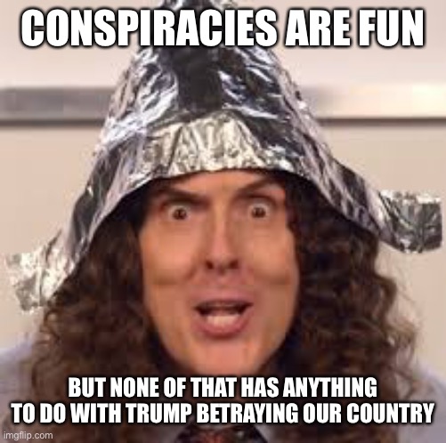 tin hats | CONSPIRACIES ARE FUN BUT NONE OF THAT HAS ANYTHING TO DO WITH TRUMP BETRAYING OUR COUNTRY | image tagged in tin hats | made w/ Imgflip meme maker