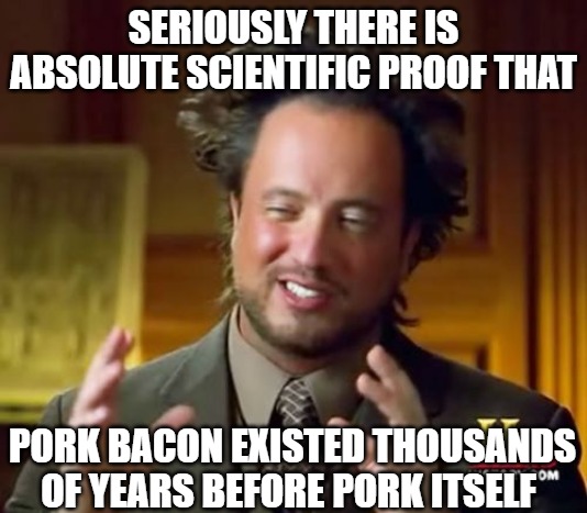 I'm serious | SERIOUSLY THERE IS ABSOLUTE SCIENTIFIC PROOF THAT; PORK BACON EXISTED THOUSANDS OF YEARS BEFORE PORK ITSELF | image tagged in memes,ancient aliens,bacon,funny,pork,2020 | made w/ Imgflip meme maker