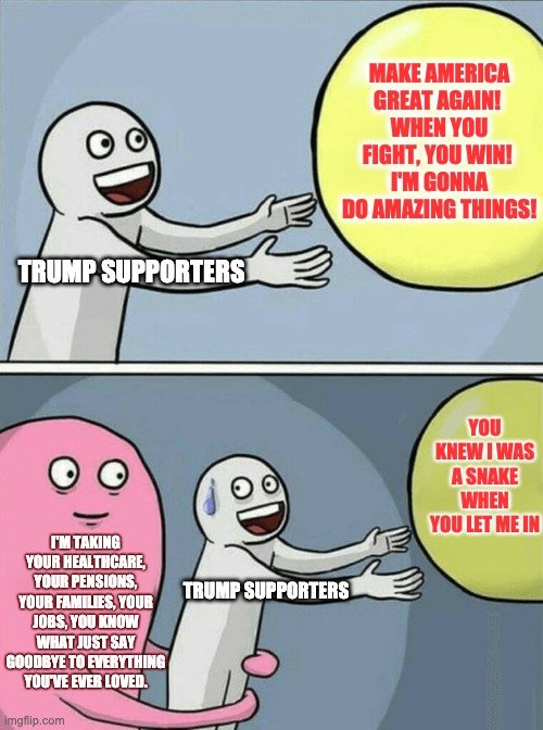 Trump Supporters face the music | MAKE AMERICA GREAT AGAIN! 
WHEN YOU FIGHT, YOU WIN! 
I'M GONNA DO AMAZING THINGS! TRUMP SUPPORTERS; YOU KNEW I WAS A SNAKE WHEN YOU LET ME IN; I'M TAKING YOUR HEALTHCARE, YOUR PENSIONS, YOUR FAMILIES, YOUR JOBS, YOU KNOW WHAT JUST SAY GOODBYE TO EVERYTHING YOU'VE EVER LOVED. TRUMP SUPPORTERS | image tagged in memes,running away balloon | made w/ Imgflip meme maker