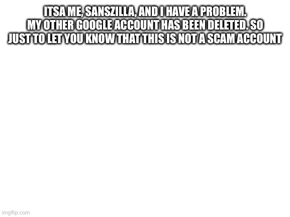 Give to the needy | ITSA ME, SANSZILLA, AND I HAVE A PROBLEM. MY OTHER GOOGLE ACCOUNT HAS BEEN DELETED. SO JUST TO LET YOU KNOW THAT THIS IS NOT A SCAM ACCOUNT | image tagged in blank white template | made w/ Imgflip meme maker