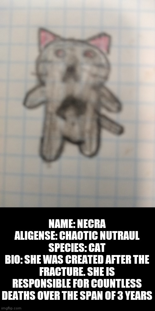 Necra bio | NAME: NECRA
ALIGENSE: CHAOTIC NUTRAUL
SPECIES: CAT
BIO: SHE WAS CREATED AFTER THE FRACTURE. SHE IS RESPONSIBLE FOR COUNTLESS DEATHS OVER THE SPAN OF 3 YEARS | made w/ Imgflip meme maker