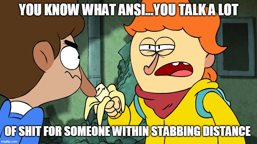 Welcome to the Whoop ass | YOU KNOW WHAT ANSI...YOU TALK A LOT; OF SHIT FOR SOMEONE WITHIN STABBING DISTANCE | image tagged in nickelodeon,cartoon,sass,screenshot,obscure,banana | made w/ Imgflip meme maker