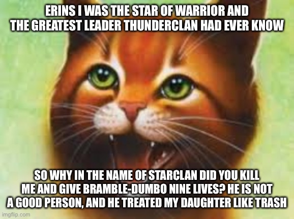 Warrior cats Firestar | ERINS I WAS THE STAR OF WARRIOR AND THE GREATEST LEADER THUNDERCLAN HAD EVER KNOW; SO WHY IN THE NAME OF STARCLAN DID YOU KILL ME AND GIVE BRAMBLE-DUMBO NINE LIVES? HE IS NOT A GOOD PERSON, AND HE TREATED MY DAUGHTER LIKE TRASH | image tagged in warrior cats firestar | made w/ Imgflip meme maker