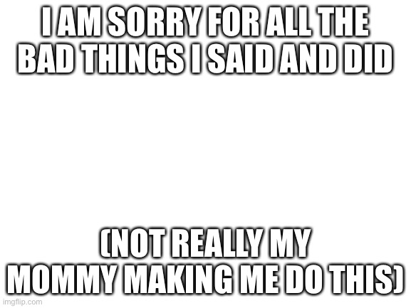 i hat her | I AM SORRY FOR ALL THE BAD THINGS I SAID AND DID; (NOT REALLY MY MOMMY MAKING ME DO THIS) | image tagged in blank white template | made w/ Imgflip meme maker