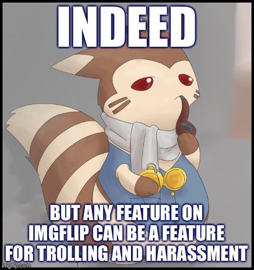 Can the “disable comments” button be abused to enable trolling and harassment? | INDEED; BUT ANY FEATURE ON IMGFLIP CAN BE A FEATURE FOR TROLLING AND HARASSMENT | image tagged in fancy furret,trolling,harassment,new feature,feature,imgflip | made w/ Imgflip meme maker