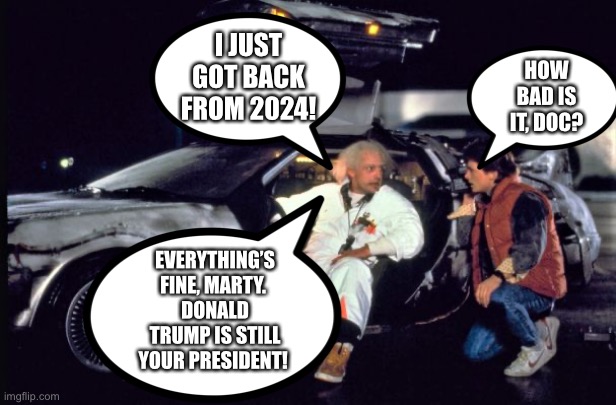 Trump is still your President |  I JUST GOT BACK FROM 2024! HOW BAD IS IT, DOC? EVERYTHING’S FINE, MARTY. 
DONALD TRUMP IS STILL YOUR PRESIDENT! | image tagged in marty mcfly,doc brown,donald trump,president,still your president | made w/ Imgflip meme maker
