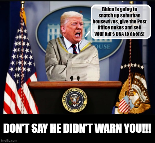 PRESIDENT NUT JOB! | Biden is going to snatch up suburban housewives, give the Post Office nukes and sell your kid's DNA to aliens! DON'T SAY HE DIDN'T WARN YOU!!! | image tagged in trump is a moron,donald trump is an idiot,insane,rnc convention | made w/ Imgflip meme maker