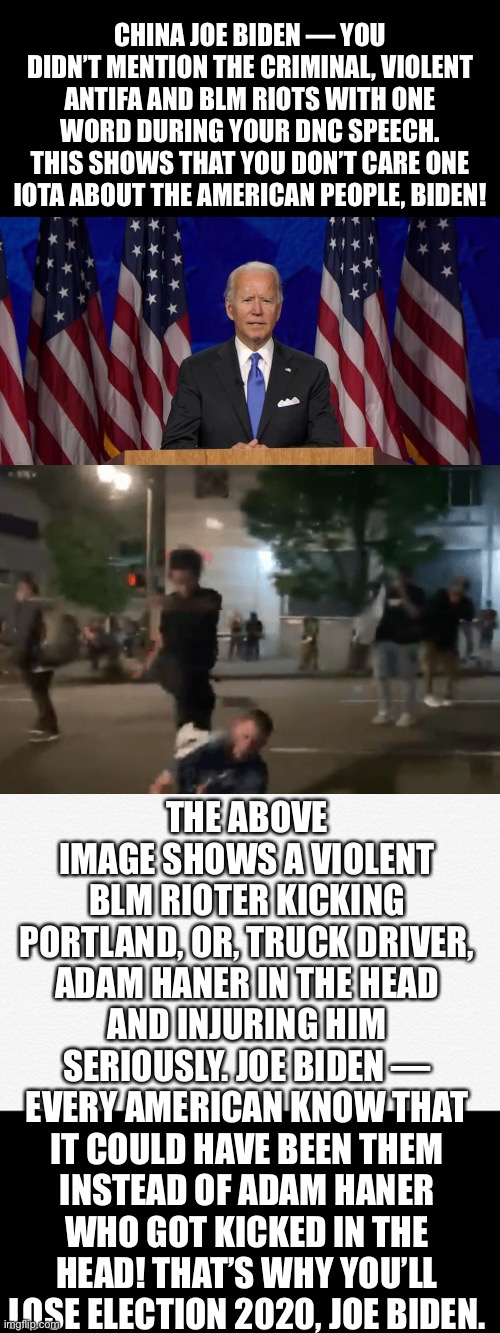 The DNC speech shows that Joe Biden does not care one iota about the American people! | CHINA JOE BIDEN — YOU DIDN’T MENTION THE CRIMINAL, VIOLENT ANTIFA AND BLM RIOTS WITH ONE WORD DURING YOUR DNC SPEECH. THIS SHOWS THAT YOU DON’T CARE ONE IOTA ABOUT THE AMERICAN PEOPLE, BIDEN! THE ABOVE IMAGE SHOWS A VIOLENT BLM RIOTER KICKING PORTLAND, OR, TRUCK DRIVER, ADAM HANER IN THE HEAD AND INJURING HIM SERIOUSLY. JOE BIDEN — EVERY AMERICAN KNOW THAT IT COULD HAVE BEEN THEM INSTEAD OF ADAM HANER WHO GOT KICKED IN THE HEAD! THAT’S WHY YOU’LL LOSE ELECTION 2020, JOE BIDEN. | image tagged in joe biden,biden,creepy joe biden,corrupt,democratic party,election 2020 | made w/ Imgflip meme maker