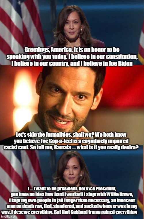 If Lucifer could interrogate Kamala | Greetings, America. It is an honor to be speaking with you today. I believe in our constitution, I believe in our country, and I believe in Joe Biden; Let's skip the formalities, shall we? We both know you believe Joe Cop-a-feel is a cognitively impaired racist coot. So tell me, Kamala .... what is it you really desire? I ... I want to be president. Not Vice President, you have no idea how hard I worked! I slept with Willie Brown, I kept my own people in jail longer than necessary, an innocent man on death row, lied, slandered, and sucked whoever was in my way. I deserve everything. But that Gabbard tramp ruined everything | image tagged in kamala harris,joe biden,election 2020,maga,lucifer | made w/ Imgflip meme maker