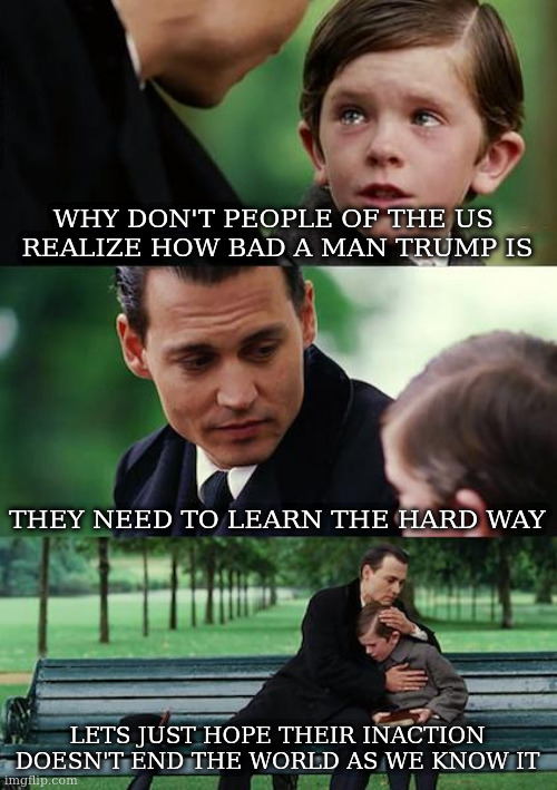 Finding Neverland | WHY DON'T PEOPLE OF THE US 
REALIZE HOW BAD A MAN TRUMP IS; THEY NEED TO LEARN THE HARD WAY; LETS JUST HOPE THEIR INACTION DOESN'T END THE WORLD AS WE KNOW IT | image tagged in memes,finding neverland,lesson | made w/ Imgflip meme maker