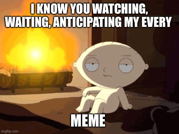 Stewie | I KNOW YOU WATCHING, WAITING, ANTICIPATING MY EVERY; MEME | image tagged in stewie fireplace | made w/ Imgflip meme maker