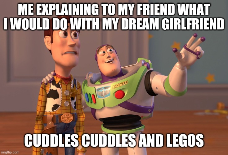 X, X Everywhere | ME EXPLAINING TO MY FRIEND WHAT I WOULD DO WITH MY DREAM GIRLFRIEND; CUDDLES CUDDLES AND LEGOS | image tagged in memes,x x everywhere,cuddle,cuddling,girlfriend,dream | made w/ Imgflip meme maker