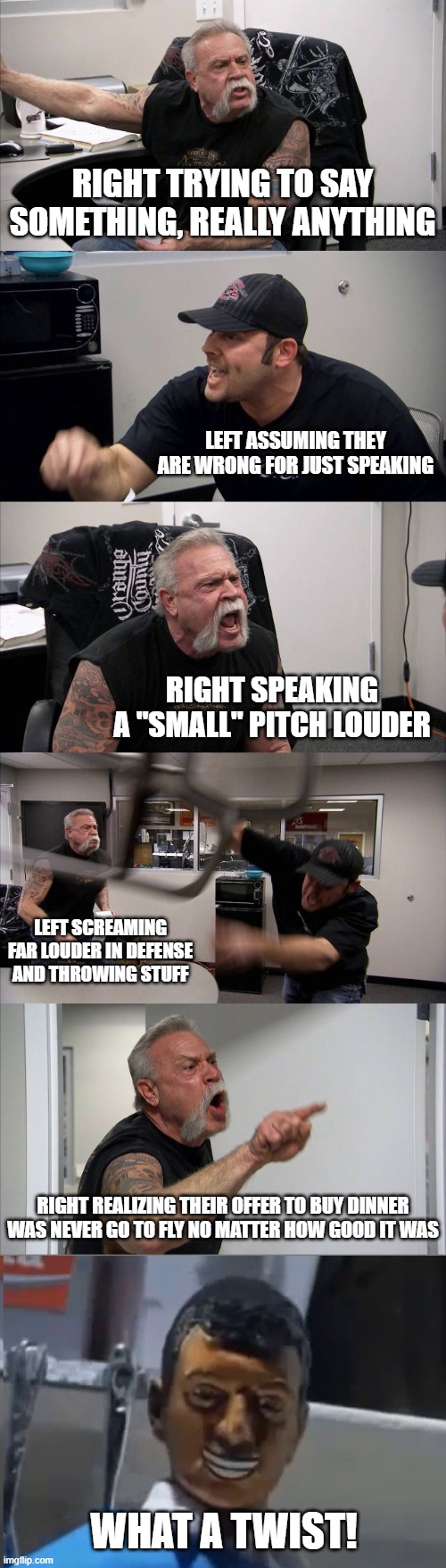 Really, I find both sides hilarious sometimes | RIGHT TRYING TO SAY SOMETHING, REALLY ANYTHING; LEFT ASSUMING THEY ARE WRONG FOR JUST SPEAKING; RIGHT SPEAKING A "SMALL" PITCH LOUDER; LEFT SCREAMING FAR LOUDER IN DEFENSE AND THROWING STUFF; RIGHT REALIZING THEIR OFFER TO BUY DINNER WAS NEVER GO TO FLY NO MATTER HOW GOOD IT WAS; WHAT A TWIST! | image tagged in memes,american chopper argument | made w/ Imgflip meme maker