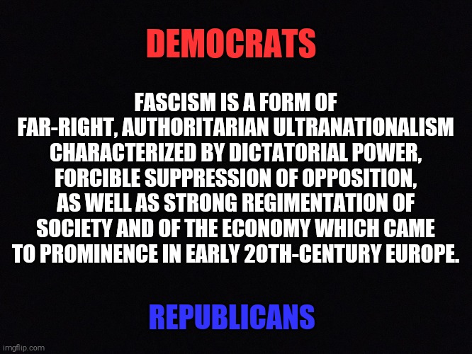 Who do you think are the real fascists | DEMOCRATS; FASCISM IS A FORM OF FAR-RIGHT, AUTHORITARIAN ULTRANATIONALISM CHARACTERIZED BY DICTATORIAL POWER, FORCIBLE SUPPRESSION OF OPPOSITION, AS WELL AS STRONG REGIMENTATION OF SOCIETY AND OF THE ECONOMY WHICH CAME TO PROMINENCE IN EARLY 20TH-CENTURY EUROPE. REPUBLICANS | image tagged in memes,fascism,republicans,democrats | made w/ Imgflip meme maker