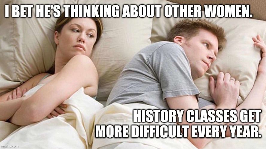 I Bet He's Thinking About Other Women | I BET HE'S THINKING ABOUT OTHER WOMEN. HISTORY CLASSES GET MORE DIFFICULT EVERY YEAR. | image tagged in i bet he's thinking about other women | made w/ Imgflip meme maker